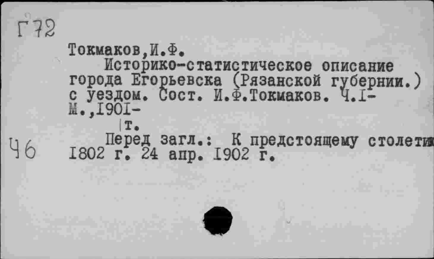 ﻿Г?2
Ч 6
Токмаков,И.Ф,
Историко-статистическое описание города Егорьевска (Рязанской губернии.) с уездом. Сост. И.Ф.Токмаков. Ч.І-М.,1901-
|т.
Перед загл.: К предстоящему столетии 1802 г. 24 апр. 1902 г.